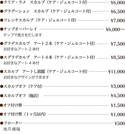 ・クリア・ラメ　スカルプ（ケア・ジェルコート付）・・・￥６０００
・グラデーション　スカルプ（ケア・ジェルコート付）・・・￥６５００
・フレンチスカルプ（ケア・ジェルコート付）・・・￥７０００
・チップオーバーレイ（チップで長さをだします）・・・￥６０００～
・スカルプ　アート２本（ケア・ジェルコート付）・・・￥７０００　　　お好
きなアート２本付
・スカルプ　アート４本（ケア・ジェルコート付）・・・￥８０００　　　お好
きなアート４本付
・スカルプ　アートし放題（ケア・ジェルコート付）・・・￥１００００　　　
お好きなデザインができます



・スカルプオフ（ケア付）・・・￥３０００
・スカルプオフ（他店）・・・￥４５００
・オフ付け替・・・￥１５００
・オフ付け替（１か月以内）・・・￥１０００

・フローター・・・￥５００


