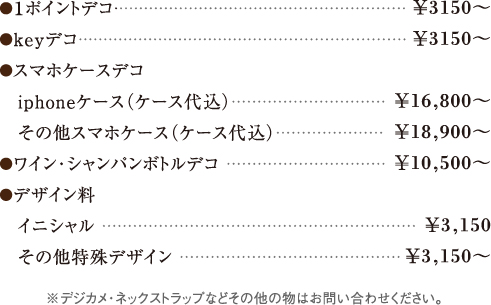 ●１ポイントデコ
●keyデコ
●スマホケースデコ
　iphoneケース（ケース代込）
　その他スマホケース（ケース代込）
●ワイン・シャンパンボトルデコ
●デザイン料
　イニシャル 
　その他特殊デザイン